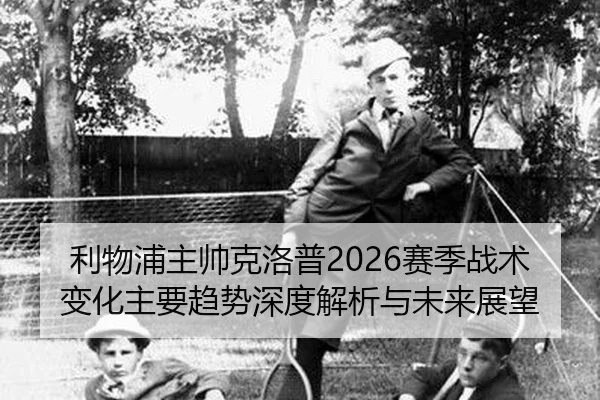 利物浦主帅克洛普2026赛季战术变化主要趋势深度解析与未来展望