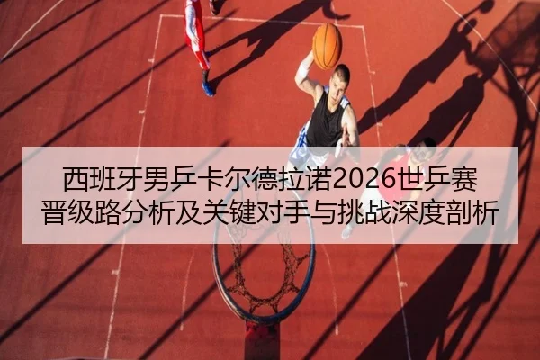 西班牙男乒卡尔德拉诺2026世乒赛晋级路分析及关键对手与挑战深度剖析
